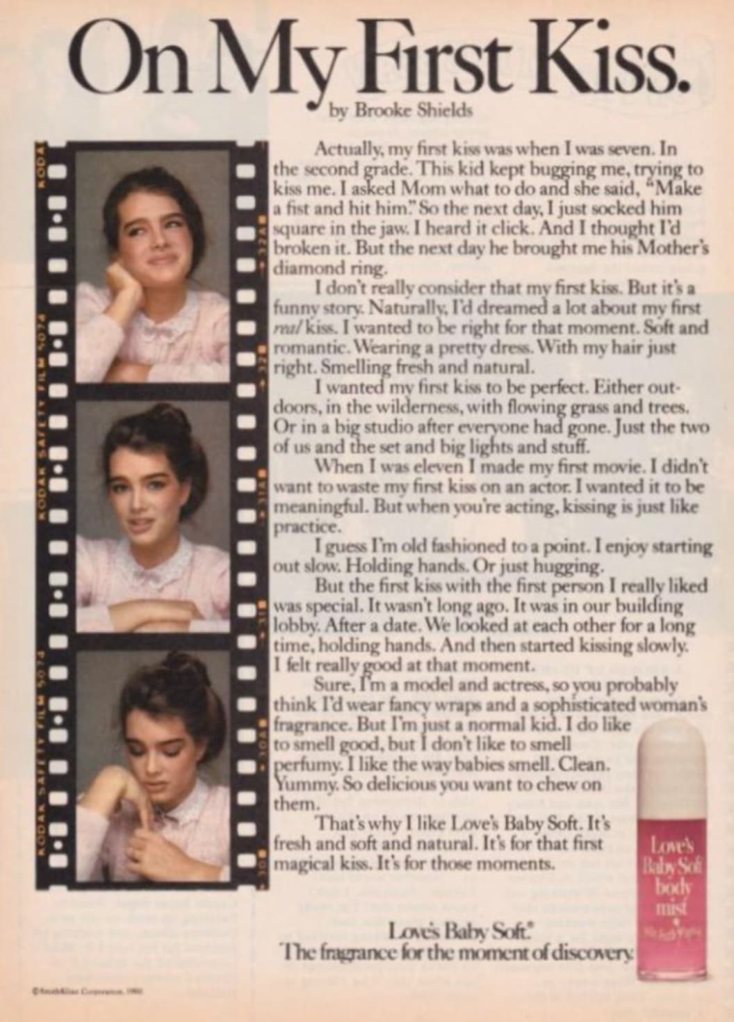 brooke shields loves baby soft - Kodak Safety Film 5074 Koda Imi 11 1 1 Kodak Safety Film 5074 On My First Kiss. by Brooke Shields Actually, my first kiss was when I was seven. In the second grade. This kid kept bugging me, trying to kiss me. I asked Mom 